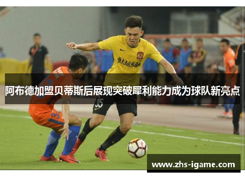 阿布德加盟贝蒂斯后展现突破犀利能力成为球队新亮点